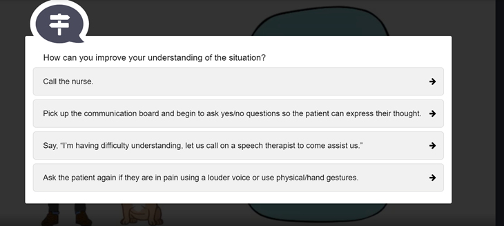 Question: "How can you improve your understanding of the situation?"

Answers: "Call the nurse." "Pick up the communication board and begin to ask yes/no questions so the patient can express their thought." "Say, 'I'm having difficulty understanding, let us call on a speech therapist to come assist us." "Ask the patient again if they are in pain using a louder voice or use physical/hand gestures."