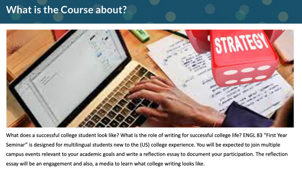 Slide with stock photo and heading, "What Is This Course About?" Text below image reads, "What does a successful college student look like? What is the role of writing for successful college life? ENGL 83 'First Year Seminar' is designed for multilingual students new to the (US) college experience. You will be expected to join multiple campus events relevant to your academic goals and write a reflection essay to document your participation. The reflection essay will be an engagement and also, a media to learn what college writing looks like."