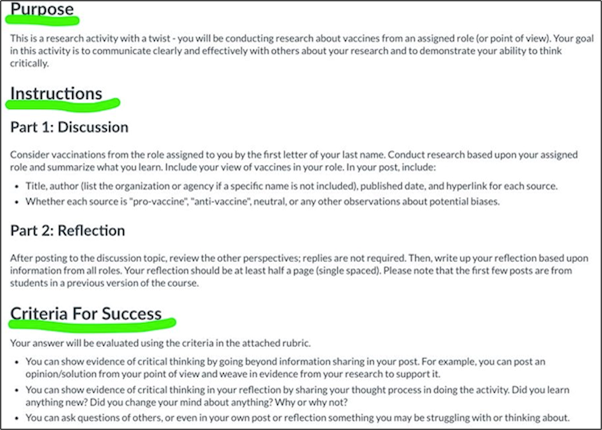Discussion instructions to include purpose statement and criteria for success

Purpose statement example: This is a research activity with a twist - you will be conducting research about vaccines from an assigned role. Your goal in this activity is to communicate clearly and effectively with others about your research and demonstrate your ability to think critically. 
Criteria for success example: Your answer will be evaluated using the criteria in the attached rubric. You can show evidence of critical thinking by going beyond information sharing in your post. For example, you can post an opinion/solution from your point of view and weave in evidence from your research to support it. You can show evidence of critical thinking in your reflection by sharing your thought process in doing the activity. Did you learn anything new? Did you change your mind about anything? Why or why not? You can ask questions of others, or even in your own post or reflection of something you may be struggling with or thinking about.