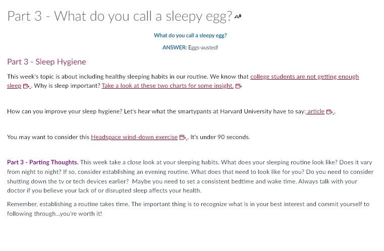 Text for Part 3: What do you call a sleep egg?

Answer: Eggs-austed!

Part 3- Sleep Hygiene

This week's topic is about including healthy sleeping habits in our routine. We know that college students are not getting enough sleep. Why is sleep important? Take a look at these two charts for some insight. [embedded link]

How can you improve your sleep hygiene? Let's hear what the smartypants at Harvard University have to say: article [embedded link]

You may want to consider this Headspace wind-down exercise [embedded link]. It's under 90 seconds.

Part 3—Parting thoughts. This week take a close look at your sleeping habits. What does your sleeping routine look like? Does it vary from night to night? If so, consider establishing an evening routine. What does that need to look like for you? Do you need to consider shutting down the tv or tech devices earlier? Maybe you need to set a consistent bedtime and wake time. Always talk with your doctor if you believe your lack of or disrupted sleep affects your health.

Remember, establishing a routine takes time. The important thing is to recognize what is in your best interest and commit yourself to following through...you're worth it!