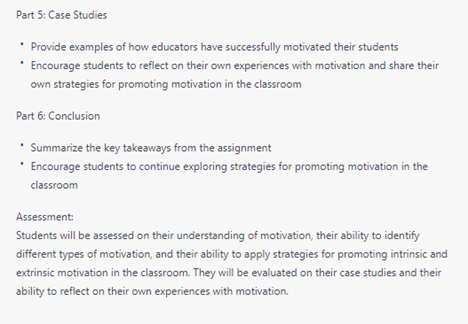 Part 5: Case Studies
• Provide examples of how educators have successfully motivated their students
• Encourage students to reflect on their own experiences with motivation and share their own strategies for promoting motivation in the classroom
Part 6: Conclusion
• Summarize the key takeaways from the assignment
• Encourage students to continue exploring strategies for promoting motivation in the classroom 
Assessment:
Students will be assessed on their understanding of motivation, their ability to identify different types of motivation, and their ability to apply strategies for promoting intrinsic and extrinsic motivation in the classroom. They will be evaluated on their case studies and their ability to reflect on their own experiences with motivation.