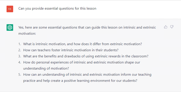 Can you provide essential questions for this lesson
Yes, here are some essential questions that can guide this lesson on intrinsic and extrinsic motivation:
1. What is intrinsic motivation, and how does it differ from extrinsic motivation?
2. How can teachers foster intrinsic motivation in their students?
3. What are the benefits and drawbacks of using extrinsic rewards in the classroom?
4. How do personal experiences of intrinsic and extrinsic motivation share our understanding of motivation?
5. How can an understanding of intrinsic and extrinsic motivation inform our teaching practice and help create a positive learning environment for our students?