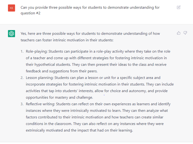 Can you provide three possible ways for students to demonstrate understanding for question #2
Yes, here are three possible ways for students to demonstrate understanding of how teachers can foster intrinsic motivation in their students:
1. Role-playing: Students can participate in a role-play activity where they take on the role of a teacher and come up with different strategies for fostering intrinsic motivation in their hypothetical students. They can then present their ideas to the class and receive feedback and suggestions from their peers.
2. Lesson planning: Students can plan a lesson or unit for a specific subject area and incorporate strategies for fostering intrinsic motivation in their students. They can include activities that tap into students’ interests, allow for choice and autonomy, and provide opportunities for mastery and challenge.
3. Reflective writing: Students can reflect on their own experiences as learners and identify instances where they were intrinsically motivated to learn. They can then analyze what factors contributed to their intrinsic motivation and how teachers can create similar conditions in the classroom. They can also reflect on any instances where they were extrinsically motivated and the impact that had on their learning.