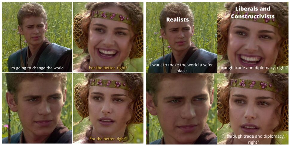 ORIGINAL MEME
Anakin: "I'm going to change the world." 
Padme: "For the better, right?"
(No response.)
Padme: "For the better, right?"

UPDATED MEME, with Anakin labeled "Realists" and Padme labeled "Liberals and Constructivists"
Anakin: "I want to make the world a safer place."
Padme: "Through trade and diplomacy, right?"
(No response.)
Padme: ". . . through trade and diplomacy, right?"