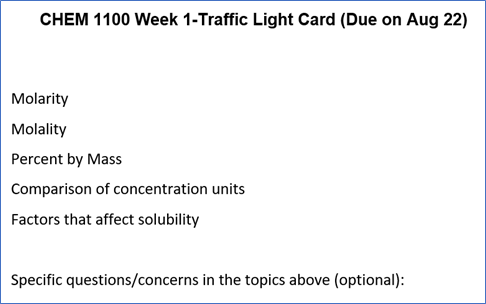 CHEM 1100 Week 1—Traffic Light Card (Due on Aug 22)

Molarity
Molality
Percent by mass
Comparison of concentration units
Factors that affect solubility

Specific questions/concerns in the topics above (optional):